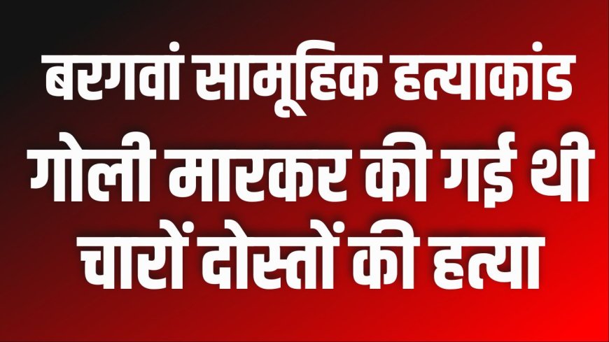 बरगवां सामूहिक हत्याकांडः गोली मारकर की गई थी चारों दोस्तों की हत्या 